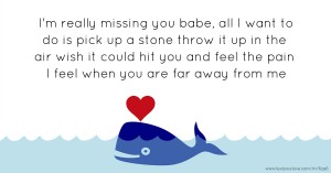 I'm really missing you babe, all I want to do is pick up a stone throw it up in the air wish it could hit you and feel the pain I feel when you are far away from me.