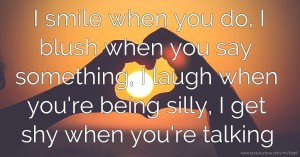 I smile when you do, I blush when you say something, I laugh when you're being silly, I get shy when you're talking.