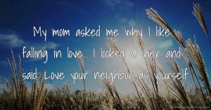 My mom asked me why I like falling in love... I looked at her and said: Love your neighbor as yourself.