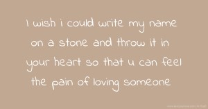 I wish i could write my name on a stone and throw it in your heart so that u can feel the pain of loving someone