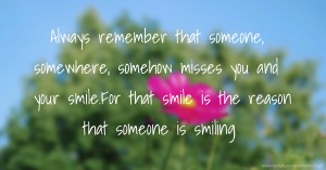 Always remember that someone, somewhere, somehow misses you and your smile.For that smile is the reason that someone is smiling.