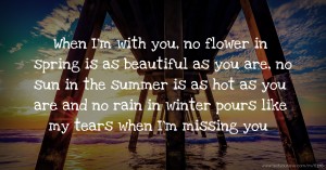 When I'm with you, no flower in spring is as beautiful as you are, no sun in the summer is as hot as you are and no rain in winter pours like my tears when I'm missing you.