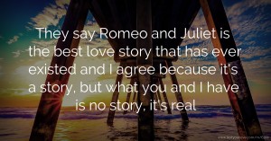 They say Romeo and Juliet is the best love story that has ever existed and I agree because it's a story, but what you and I have is no story, it's real.