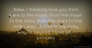 Babe, I freaking love you from here to the moon, from the moon to the stars, from the stars to the milky way, and from the milky way to beyond. I love you princess.