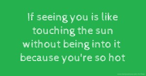 If seeing you is like touching the sun without being into it because you're so hot