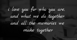 i love you for who you are, and what we do together and all the memories we make together.