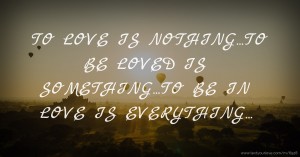 TO LOVE IS NOTHING...TO BE LOVED IS SOMETHING...TO BE IN LOVE IS EVERYTHING...