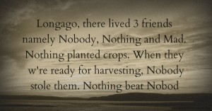 Longago, there lived 3 friends namely Nobody, Nothing and Mad. Nothing planted crops. When they w're ready for harvesting, Nobody stole them. Nothing beat Nobod