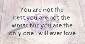 You are not the best,you are not the worst but you are the only one I will ever love