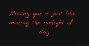 Missing you is just like missing the sunlight of day.