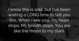 I know this is odd, but I've been waiting a LONG time to tell you this.  When I see you, my heart stops. My breath stops. You are like the moon to my stars.