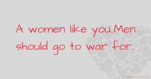 A women like you..Men should go to war for..