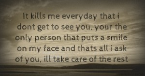 It kills me everyday that i dont get to see you, your the only person that puts a smile on my face and thats all i ask of you, ill take care of the rest