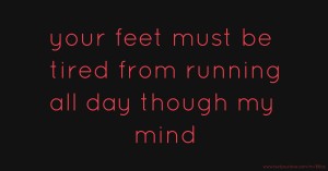 your feet must be tired from running all day though my mind