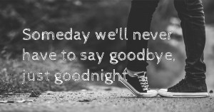 Someday we'll never have to say goodbye, just goodnight.