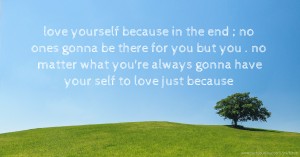 love yourself because in the end ; no ones gonna be there for you but you . no matter what you're always gonna have your self to love just because