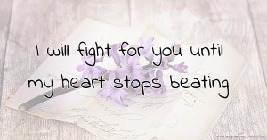 I will fight for you until my heart stops beating.
