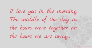 I love you in the morning. The middle of the day in the hours were together an the hours we are away...