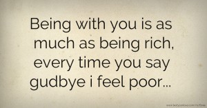 Being with you is as much as being rich, every time you say gudbye i feel poor...