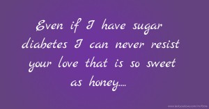 Even if I have sugar diabetes I can never resist your love that is so sweet as honey....