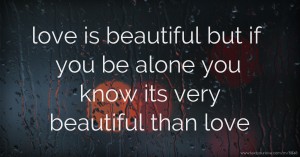 love is beautiful  but if you be alone you know its very beautiful than love.