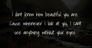 I dont know how beautiful you are.  Cause whenever I look at you, I cant see anything without your eyes.