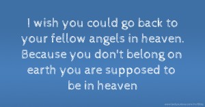 I wish you could go back to your fellow angels in heaven. Because you don't belong on earth you are supposed to be in heaven.