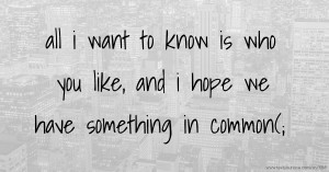 all i want to know is who you like, and i hope we have something in common(;