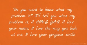 Do you want to know what my problem is? I'll tell you what my problem is, I LOVE YOU I love your name, I love the way you look at me, I love your gorgeous smile.