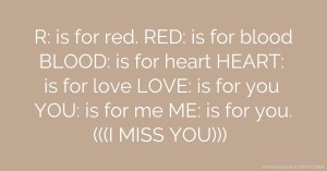 R: is for red. RED: is for blood BLOOD: is for heart HEART: is for love LOVE: is for you YOU: is for me ME: is for you. (((I MISS YOU)))