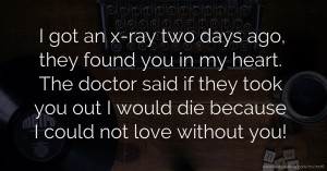 I got an x-ray two days ago, they found you in my heart. The doctor said if they took you out I would die because I could not love without you!