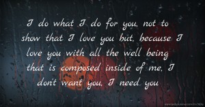 I do what I do for you, not to show that I love you but, because I love you with all the well being that is composed inside of me, I don't want you, I need you.