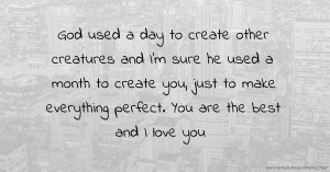 God used a day to create other creatures and I'm sure he used a month to create you, just to make everything perfect. You are the best and I love you.