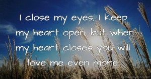 I close my eyes, I keep my heart open, but when my heart closes you will love me even more