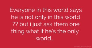 Everyone in this world says he is not only in this world ??  but i just ask them one thing what if he's the only world...