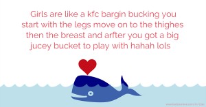 Girls are like a kfc bargin bucking you start with the legs move on to the thighes then the breast and arfter you got a big jucey bucket to play with hahah lols