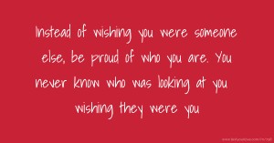 Instead of wishing you were someone else, be proud of who you are. You never know who was looking at you wishing they were you