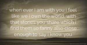 when ever i am with you i feel like we i own the world, with that stories you share which i find them so fanny also close enough to say i know you