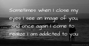 Sometimes when I close my eyes I see an image of you, and once again I come to realize I am addicted to you.