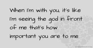 When I'm with you, it's like I'm seeing the god in front of me that's how important you are to me