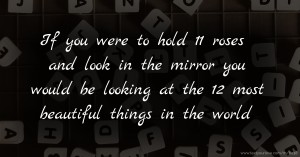 If you were to hold 11 roses and look in the mirror you would be looking at the 12 most beautiful things in the world.