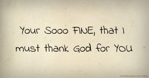 Your Sooo FINE, that I must thank God for YOU.