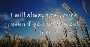 I will always be yours, even if you don't want me!