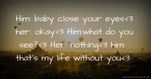 Him: baby close your eyes<3 her: okay<3  Him:what do you see?<3  Her: nothing<3 him: that's my life without you<3