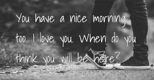 You have a nice morning too. I love you. When do you think you will be here?