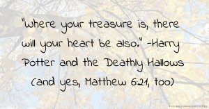 Where your treasure is, there will your heart be also. -Harry Potter and the Deathly Hallows (and yes, Matthew 6:21, too)