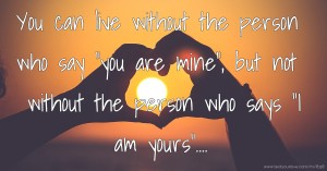 You can live without the person who say you are mine, but not without the person who says I am yours....