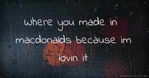 Where you made in macdonalds because im lovin it