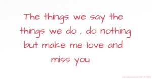 The things we say the things we do , do nothing but make me love and miss you .