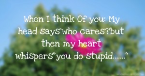 When I think Of you: My head says'who cares?'but then my heart whispersyou do stupid.......
